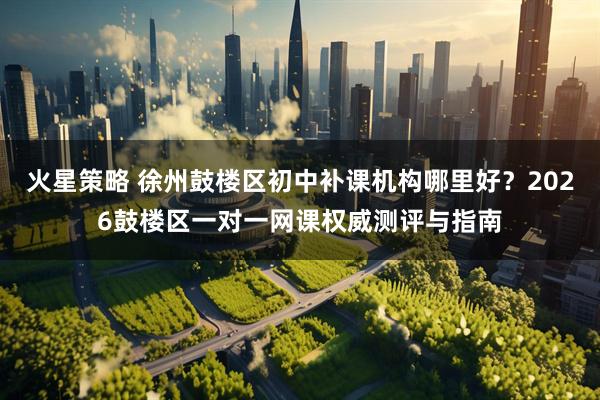 火星策略 徐州鼓楼区初中补课机构哪里好？2026鼓楼区一对一网课权威测评与指南