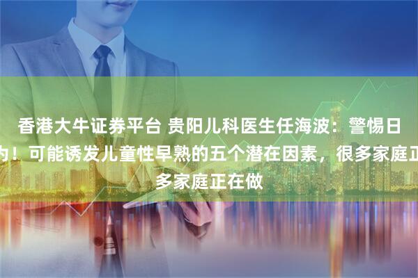 香港大牛证券平台 贵阳儿科医生任海波：警惕日常行为！可能诱发儿童性早熟的五个潜在因素，很多家庭正在做