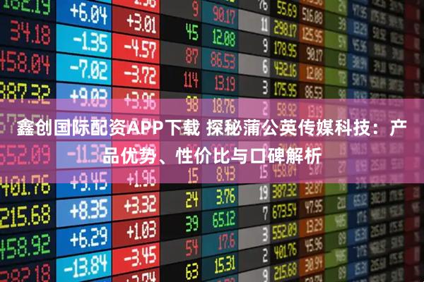 鑫创国际配资APP下载 探秘蒲公英传媒科技：产品优势、性价比与口碑解析