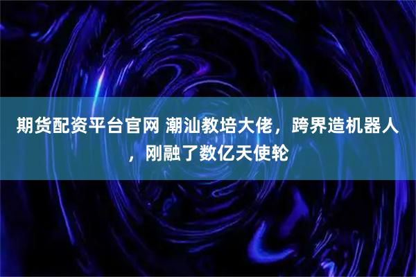 期货配资平台官网 潮汕教培大佬，跨界造机器人，刚融了数亿天使轮