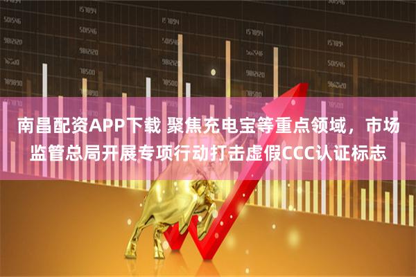 南昌配资APP下载 聚焦充电宝等重点领域，市场监管总局开展专项行动打击虚假CCC认证标志