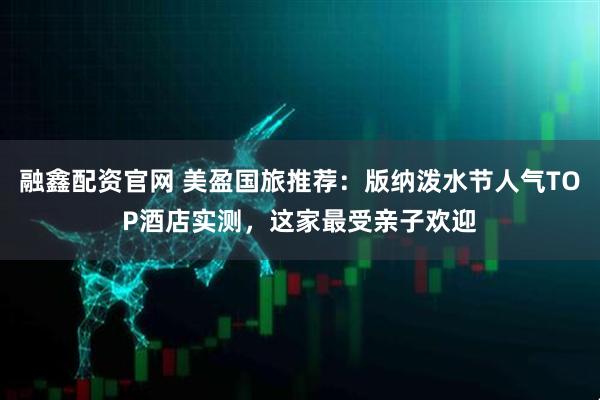 融鑫配资官网 美盈国旅推荐：版纳泼水节人气TOP酒店实测，这家最受亲子欢迎