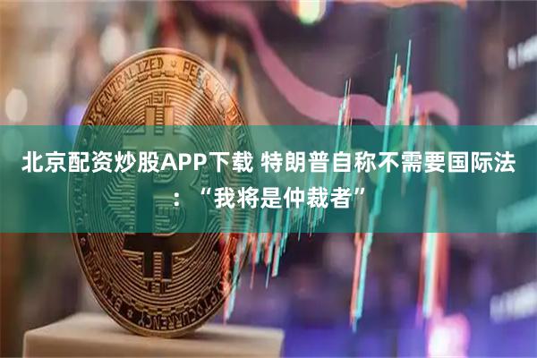 北京配资炒股APP下载 特朗普自称不需要国际法：“我将是仲裁者”
