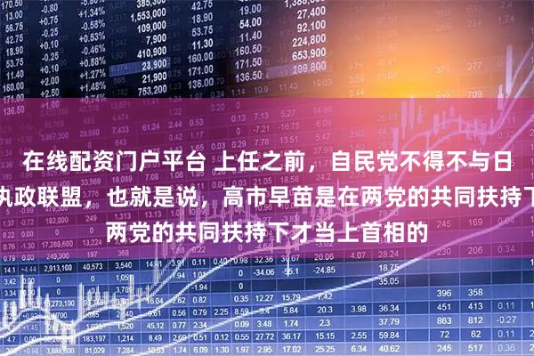 在线配资门户平台 上任之前，自民党不得不与日本维新会组成执政联盟，也就是说，高市早苗是在两党的共同扶持下才当上首相的