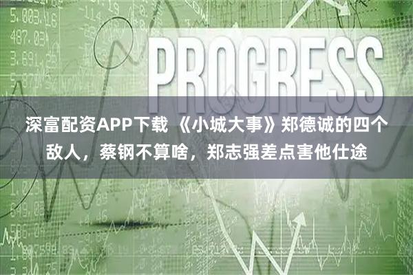 深富配资APP下载 《小城大事》郑德诚的四个敌人，蔡钢不算啥，郑志强差点害他仕途