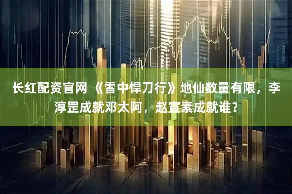 长红配资官网 《雪中悍刀行》地仙数量有限，李淳罡成就邓太阿，赵宣素成就谁？