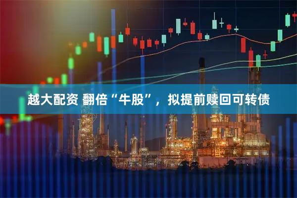 越大配资 翻倍“牛股”，拟提前赎回可转债
