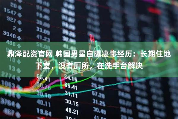 鼎泽配资官网 韩国男星自曝凄惨经历：长期住地下室，没有厕所，在洗手台解决