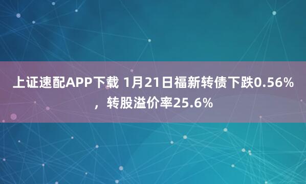 上证速配APP下载 1月21日福新转债下跌0.56%，转股溢价率25.6%