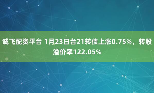 诚飞配资平台 1月23日台21转债上涨0.75%，转股溢价率122.05%