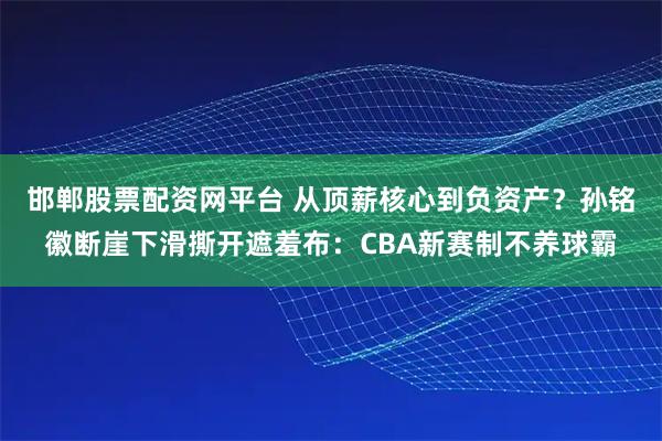 邯郸股票配资网平台 从顶薪核心到负资产？孙铭徽断崖下滑撕开遮羞布：CBA新赛制不养球霸