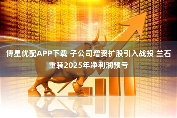 博星优配APP下载 子公司增资扩股引入战投 兰石重装2025年净利润预亏