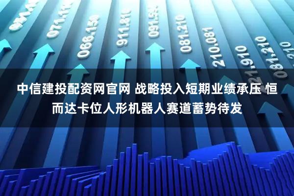 中信建投配资网官网 战略投入短期业绩承压 恒而达卡位人形机器人赛道蓄势待发