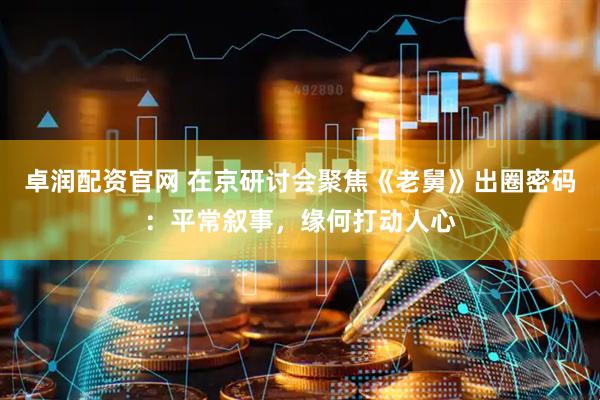 卓润配资官网 在京研讨会聚焦《老舅》出圈密码：平常叙事，缘何打动人心
