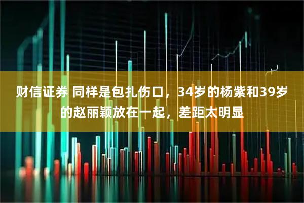 财信证券 同样是包扎伤口，34岁的杨紫和39岁的赵丽颖放在一起，差距太明显
