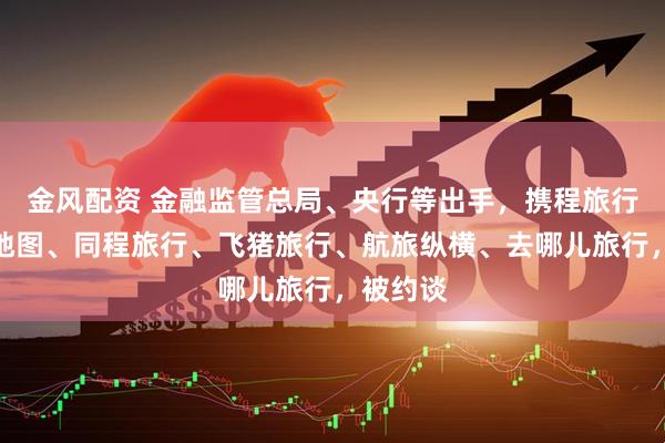 金风配资 金融监管总局、央行等出手，携程旅行、高德地图、同程旅行、飞猪旅行、航旅纵横、去哪儿旅行，被约谈