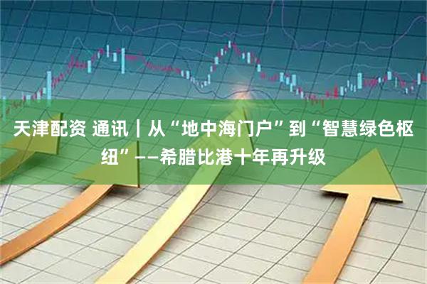 天津配资 通讯｜从“地中海门户”到“智慧绿色枢纽”——希腊比港十年再升级
