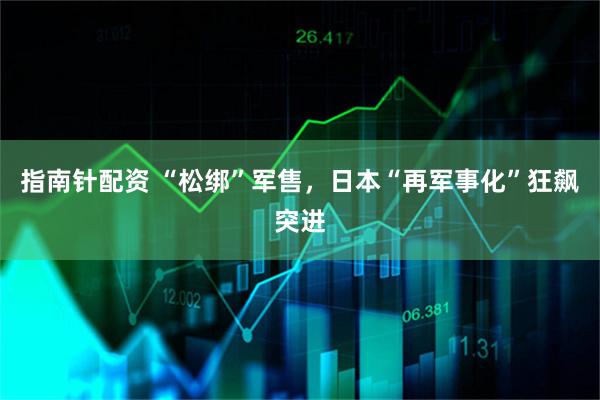 指南针配资 “松绑”军售，日本“再军事化”狂飙突进