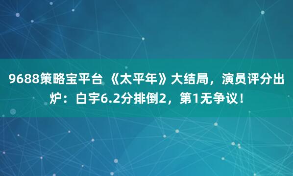 9688策略宝平台 《太平年》大结局，演员评分出炉：白宇6.2分排倒2，第1无争议！