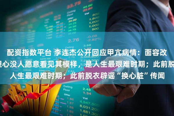 配资指数平台 李连杰公开回应甲亢病情：面容改变、眼球突出，一度担心没人愿意看见其模样，是人生最艰难时期；此前脱衣辟谣“换心脏”传闻