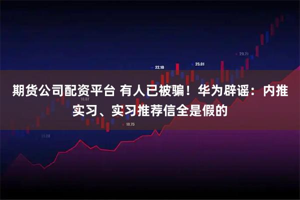 期货公司配资平台 有人已被骗！华为辟谣：内推实习、实习推荐信全是假的